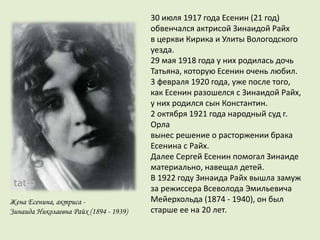 Жена Есенина, актриса -
Зинаида Николаевна Райх (1894 - 1939)
30 июля 1917 года Есенин (21 год)
обвенчался актрисой Зинаидой Райх
в церкви Кирика и Улиты Вологодского
уезда.
29 мая 1918 года у них родилась дочь
Татьяна, которую Есенин очень любил.
3 февраля 1920 года, уже после того,
как Есенин разошелся с Зинаидой Райх,
у них родился сын Константин.
2 октября 1921 года народный суд г.
Орла
вынес решение о расторжении брака
Есенина с Райх.
Далее Сергей Есенин помогал Зинаиде
материально, навещал детей.
В 1922 году Зинаида Райх вышла замуж
за режиссера Всеволода Эмильевича
Мейерхольда (1874 - 1940), он был
старше ее на 20 лет.
 
