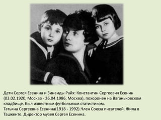 Дети Сергея Есенина и Зинаиды Райх: Константин Сергеевич Есенин
(03.02.1920, Москва - 26.04.1986, Москва), похоронен на Ваганьковском
кладбище. Был известным футбольным статистиком.
Татьяна Сергеевна Есенина(1918 - 1992).Член Союза писателей. Жила в
Ташкенте. Директор музея Сергея Есенина.
 
