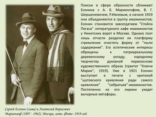 Поиски в сфере образности сближают
Есенина с А. Б. Мариенгофом, В. Г.
Шершеневичем, Р.Ивневым, в начале 1919
они объединяются в группу имажинистов;
Есенин становится завсегдатаем "Стойла
Пегаса" литературного кафе имажинистов
у Никитских ворот в Москве. Однако поэт
лишь отчасти разделял их платформу
стремление очистить форму от "пыли
содержания". Его эстетические интересы
обращены к патриархальному
деревенскому укладу, народному
творчеству духовной первооснове
художественного образа (трактат "Ключи
Марии", 1919). Уже в 1921 Есенин
выступает в печати с критикой
"шутовского кривляния ради самого
кривляния" "собратьев"-имажинистов.
Постепенно из его лирики уходят
вычурные метафоры.
Сергей Есенин (слева) и Анатолий Борисович
Мариенгоф (1897 - 1962). Москва, лето. Фото -1919 год.
 