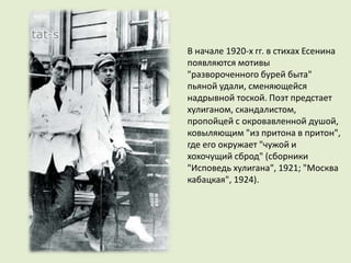 В начале 1920-х гг. в стихах Есенина
появляются мотивы
"развороченного бурей быта"
пьяной удали, сменяющейся
надрывной тоской. Поэт предстает
хулиганом, скандалистом,
пропойцей с окровавленной душой,
ковыляющим "из притона в притон",
где его окружает "чужой и
хохочущий сброд" (сборники
"Исповедь хулигана", 1921; "Москва
кабацкая", 1924).
 