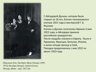 Приемная дочь Айседоры Ирма Дункан (1898 -
1978),Айседора Дункан, Сергей Есенин.
Москва. Фото - май, 1922 год.
С Айседорой Дункан, которая была
старше на 18 лет, Есенин познакомился
осенью 1921 года в мастерской Г. Б.
Якулова.
Есенин и Дункан сочетались браком 3 мая
1922 года, и Айседора приняла
российское гражданство.
После свадьбы поехали в Европу - были в
Германии, Франции, Бельгии, Италии,
и жили четыре месяца в США.
Поездка продолжалась с мая 1922 по
август 1923 года.
 