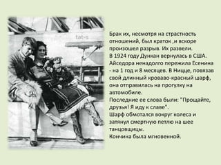 Брак их, несмотря на страстность
отношений, был краток ,и вскоре
произошел разрыв. Их развели.
В 1924 году Дункан вернулась в США.
Айседора ненадолго пережила Есенина
- на 1 год и 8 месяцев. В Ницце, повязав
свой длинный кроваво-красный шарф,
она отправилась на прогулку на
автомобиле.
Последние ее слова были: "Прощайте,
друзья! Я иду к славе".
Шарф обмотался вокруг колеса и
затянул смертную петлю на шее
танцовщицы.
Кончина была мгновенной.
 