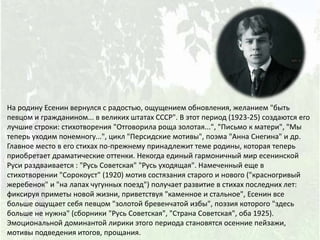 На родину Есенин вернулся с радостью, ощущением обновления, желанием "быть
певцом и гражданином... в великих штатах СССР". В этот период (1923-25) создаются его
лучшие строки: стихотворения "Отговорила роща золотая...", "Письмо к матери", "Мы
теперь уходим понемногу...", цикл "Персидские мотивы", поэма "Анна Снегина" и др.
Главное место в его стихах по-прежнему принадлежит теме родины, которая теперь
приобретает драматические оттенки. Некогда единый гармоничный мир есенинской
Руси раздваивается : "Русь Советская" "Русь уходящая". Намеченный еще в
стихотворении "Сорокоуст" (1920) мотив состязания старого и нового ("красногривый
жеребенок" и "на лапах чугунных поезд") получает развитие в стихах последних лет:
фиксируя приметы новой жизни, приветствуя "каменное и стальное", Есенин все
больше ощущает себя певцом "золотой бревенчатой избы", поэзия которого "здесь
больше не нужна" (сборники "Русь Советская", "Страна Советская", оба 1925).
Эмоциональной доминантой лирики этого периода становятся осенние пейзажи,
мотивы подведения итогов, прощания.
 