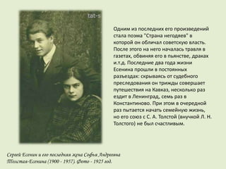 Одним из последних его произведений
стала поэма "Страна негодяев" в
которой он обличал советскую власть.
После этого на него началась травля в
газетах, обвиняя его в пьянстве, драках
и.т.д. Последние два года жизни
Есенина прошли в постоянных
разъездах: скрываясь от судебного
преследования он трижды совершает
путешествия на Кавказ, несколько раз
ездит в Ленинград, семь раз в
Константиново. При этом в очередной
раз пытается начать семейную жизнь,
но его союз с С. А. Толстой (внучкой Л. Н.
Толстого) не был счастливым.
Сергей Есенин и его последняя жена Софья Андреевна
Толстая-Есенина (1900 - 1957). Фото - 1925 год.
 