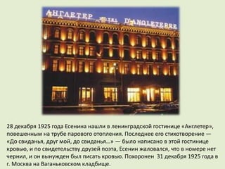 28 декабря 1925 года Есенина нашли в ленинградской гостинице «Англетер»,
повешенным на трубе парового отопления. Последнее его стихотворение —
«До свиданья, друг мой, до свиданья…» — было написано в этой гостинице
кровью, и по свидетельству друзей поэта, Есенин жаловался, что в номере нет
чернил, и он вынужден был писать кровью. Похоронен 31 декабря 1925 года в
г. Москва на Ваганьковском кладбище.
 