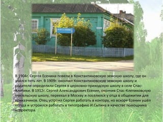 В 1904г. Сергея Есенина повели в Константиновскую земскую школу, где он
учился пять лет. В 1909г. окончил Константиновскую земскую школу и
родители определили Сергея в церковно-приходскую школу в селе Спас-
Клепики. В 1912г. Сергей Александрович Есенин, окончив Спас-Клепиковскую
учительскую школу, переехал в Москву и поселился у отца в общежитии для
приказчиков. Отец устроил Сергея работать в контору, но вскоре Есенин ушёл
оттуда и устроился работать в типографию И.Сытина в качестве помощника
корректора.
 