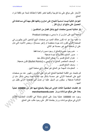 ‫بلدينا‬ ‫صالح‬ ‫دمحم‬ : ‫واعداد‬ ‫ترجمت‬09665704072240www.ar.bladina.com
11
‫ولكنها‬ ‫تمرٌبٌة‬ ‫بابا‬ ً‫عل‬ ‫مولع‬ ‫على‬ ‫األسعار‬‫تعتبر‬‫كافٌة‬‫إلعطائن‬‫شراء‬ ‫تكلفة‬ ‫عن‬ ‫لمحة‬
.‫المنتج‬
‫في‬ ‫مساعدتنا‬ ‫في‬ ‫مهمة‬ ‫تظل‬ ‫ولكنها‬ ‫امازون‬ ‫على‬ ‫للنجاح‬ ‫أساسية‬ ‫ليست‬ ‫التالية‬ ‫العوامل‬
. ‫اكثر‬ ‫ارباح‬ ‫ذو‬ ‫منتج‬ ‫على‬ ‫الحصول‬
8‫بشكل‬ ‫البيع‬ ‫صفحات‬ ‫تحسين‬ ‫امكانية‬ .: ‫المنافسين‬ ‫من‬ ‫افضل‬
‫بـ‬ ً‫ٌسم‬ ‫ما‬ ‫او‬ ‫امازون‬ ‫على‬ ‫البٌع‬ ‫صفحة‬Product Listings
‫تكو‬ ‫انه‬ ‫هو‬ ‫بهذا‬ ‫نعنٌه‬ ‫ما‬‫البٌع‬ ‫صفحات‬ ‫من‬ ‫العدٌد‬ ‫هنالن‬ ‫ن‬‫ٌظ‬ ‫الذٌن‬ ‫للبائعٌن‬ً‫ف‬ ‫هرون‬
‫تدل‬ ً‫الت‬ ‫األشٌاء‬ ‫وبعض‬ ، )‫محسنة‬ ‫(غٌر‬ ‫او‬ ‫منخفضة‬ ‫جودة‬ ‫ذات‬ ‫تكون‬ ً‫األول‬ ‫الصفحة‬
ً‫التال‬ ‫هو‬ ‫محسنة‬ ‫غٌر‬ ‫البٌع‬ ‫صفحة‬ ‫ان‬ ‫على‬
-‫فمط‬ ‫واحدة‬ ‫صورة‬ ‫وجود‬ ‫او‬ ‫للمنتج‬ ‫صورة‬ ‫وجود‬ ‫عدم‬
-‫ضعٌفة‬ ‫جودة‬ ‫وذات‬ ‫باهتة‬ ‫المنتج‬ ‫صور‬
-‫جٌد‬ ‫بشكل‬ ‫المنتج‬ ‫ٌصف‬ ‫وال‬ ‫لصٌر‬ ‫المنتج‬ ‫عنوان‬
-‫المختصر‬ ‫الوصف‬( ‫بـ‬ ً‫ٌسم‬ ‫ما‬ ‫او‬ ‫للمنتج‬Bullet Points.‫ضعٌفة‬ ‫تكون‬ )
-. ‫لصٌر‬ ‫المنتج‬ ‫وصف‬
-. ‫البٌع‬ ‫صفحة‬ ً‫ف‬ ‫مذكورة‬ ‫غٌر‬ ‫المنتج‬ ‫عن‬ ‫المهمة‬ ‫المعلومات‬
‫ظهور‬ ، ‫امازون‬ ‫على‬ ‫المرشح‬ ‫للمنتج‬ ‫المفتاحٌة‬ ‫الكلمة‬ ‫عن‬ ‫بالبحث‬ ‫لم‬‫صفحات‬ ‫من‬ ‫عدد‬
ً‫األول‬ ‫الصفحة‬ ‫على‬ ‫البٌع‬‫جٌد‬ ‫بشكل‬ ‫محسنة‬ ‫غٌر‬ً‫وٌعن‬ ‫جٌدة‬ ‫عالمة‬‫ان‬ ‫عام‬ ‫بشكل‬
‫من‬ ‫بملٌل‬ ً‫األول‬ ‫الصفحة‬ ‫الى‬ ‫نصل‬ ‫ان‬ ‫علٌنا‬ ‫السهل‬ ‫من‬ ‫سٌكون‬ ‫و‬ ‫ضعٌفة‬ ‫المنافسة‬
. ‫الجهد‬
9‫من‬ ‫اكثر‬ ‫لديها‬ ‫بالمنتج‬ ‫المرتبطة‬ ‫االولي‬ ‫الثالث‬ ‫المفتاحية‬ ‫الكلمات‬ .111111‫عملية‬
‫وردز‬ ‫ميرشانت‬ ‫مولع‬ ‫على‬ ‫بحث‬merchantwords.com
‫عدد‬ ‫وجود‬100000‫مت‬ ‫المنتج‬ ‫على‬ ‫بحث‬ ‫عملٌة‬‫الثال‬ ‫المفتاحٌة‬ ‫الكلمات‬ ً‫ف‬ ‫مثال‬‫ث‬
‫ٌط‬ ‫وردز‬ ‫مٌرشانت‬ ‫مولع‬ ً‫ف‬ ً‫االول‬.‫المنتج‬ ‫على‬ ‫طلب‬ ‫وجود‬ ‫على‬ ‫اكثر‬ ‫مئننا‬
 