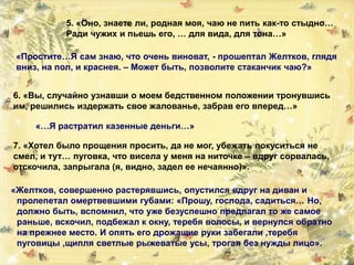 5. «Оно, знаете ли, родная моя, чаю не пить как-то стыдно…
Ради чужих и пьешь его, … для вида, для тона…»
«Простите…Я сам знаю, что очень виноват, - прошептал Желтков, глядя
вниз, на пол, и краснея. – Может быть, позволите стаканчик чаю?»
6. «Вы, случайно узнавши о моем бедственном положении тронувшись
им, решились издержать свое жалованье, забрав его вперед…»
«…Я растратил казенные деньги…»
7. «Хотел было прощения просить, да не мог, убежать покуситься не
смел, и тут… пуговка, что висела у меня на ниточке – вдруг сорвалась,
отскочила, запрыгала (я, видно, задел ее нечаянно)».
«Желтков, совершенно растерявшись, опустился вдруг на диван и
пролепетал омертвевшими губами: «Прошу, господа, садиться… Но,
должно быть, вспомнил, что уже безуспешно предлагал то же самое
раньше, вскочил, подбежал к окну, теребя волосы, и вернулся обратно
на прежнее место. И опять его дрожащие руки забегали ,теребя
пуговицы ,щипля светлые рыжеватые усы, трогая без нужды лицо».
 