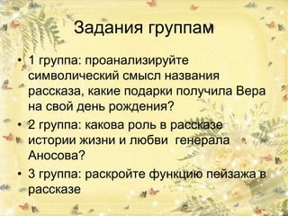 Задания группам
• 1 группа: проанализируйте
символический смысл названия
рассказа, какие подарки получила Вера
на свой день рождения?
• 2 группа: какова роль в рассказе
истории жизни и любви генерала
Аносова?
• 3 группа: раскройте функцию пейзажа в
рассказе
 