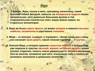 Вера
1. Старшая, Вера, пошла в мать, красавицу англичанку, своей
высокой гибкой фигурой, нежным, но холодным и гордым лицом,
прекрасными, хотя довольно большими руками и той
очаровательной покатостью плеч, какую можно видеть на
старинных миниатюрах.
2. Вера же была строго проста, со всеми холодна и немного свысока
любезна, независима и царственно спокойна.
3. Море – «и волнует, и радует, и поражает». «Когда привыкну к нему,
оно начинает меня давить своей плоской пустотой… Я скучаю.
4. Княгиня Вера, у которой прежняя страстная любовь к мужу давно
уже перешла в чувство прочной, верной, истинной дружбы всеми
силами старалась помочь князю удержаться от полного разорения.
Она во многом, незаметно для него, отказывала себе и насколько
возможно экономила в домашнем хозяйстве.
 