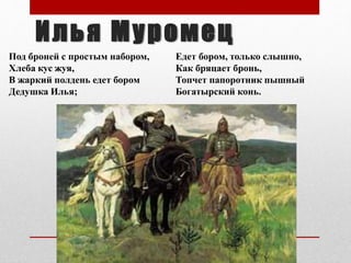 Под броней с простым набором,
Хлеба кус жуя,
В жаркий полдень едет бором
Дедушка Илья;
Илья Муромец
Едет бором, только слышно,
Как бряцает бронь,
Топчет папоротник пышный
Богатырский конь.
 