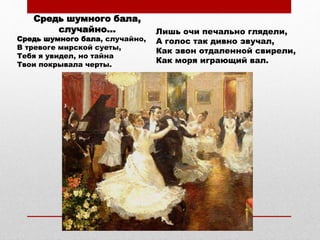 Средь шумного бала,
случайно...
Средь шумного бала, случайно,
В тревоге мирской суеты,
Тебя я увидел, но тайна
Твои покрывала черты.
Лишь очи печально глядели,
А голос так дивно звучал,
Как звон отдаленной свирели,
Как моря играющий вал.
 