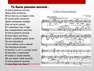 То было раннею весной...
То было раннею весной,
Трава едва всходила,
Ручьи текли, не парил зной,
И зелень рощ сквозила;
Труба пастушья поутру
Еще не пела звонко,
И в завитках еще в бору
Был папоротник тонкий.
То было раннею весной,
В тени берез то было,
Когда с улыбкой предо мной
Ты очи опустила.
То на любовь мою в ответ
Ты опустила вежды -
О жизнь! о лес! о солнца свет!
О юность! о надежды!
И плакал я перед тобой,
На лик твой глядя милый,-
Tо было раннею весной,
В тени берез то было!
 