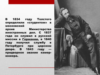 В 1834 году Толстого
определили «студентом» в
московский
архив Министерства
иностранных дел. С 1837
года он служил в русской
миссии в Германии, в 1840
году получил службу в
Петербурге при царском
дворе. В 1843 году —
придворное звание камер-
юнкера.
 