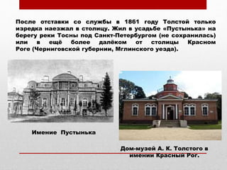 После отставки со службы в 1861 году Толстой только
изредка наезжал в столицу. Жил в усадьбе «Пустынька» на
берегу реки Тосны под Санкт-Петербургом (не сохранилась)
или в ещё более далёком от столицы Красном
Роге (Черниговской губернии, Мглинского уезда).
Дом-музей А. К. Толстого в
имении Красный Рог.
Имение Пустынька
 