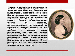 Софья Андреевна Бахметева, в
замужестве Миллер. Внешне не
выделялась красотой, но у неё
были прекрасные живые глаза,
хорошая фигура и чудесный
голос. Очень образованная,
знала 14 языков,
интересовалась литературой и
музыкой. Замуж вышла не по
любви, с мужем жили
раздельно, но он не давал
развода, чтобы не портить свою
репутацию. Мать Толстого тоже
была против этого брака. 12 лет
разлуки и - 12 лет совместной
жизни, до его смерти.
 
