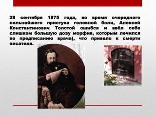 28 сентября 1875 года, во время очередного
сильнейшего приступа головной боли, Алексей
Константинович Толстой ошибся и ввёл себе
слишком большую дозу морфия, которым лечился
по предписанию врача), что привело к смерти
писателя.
 