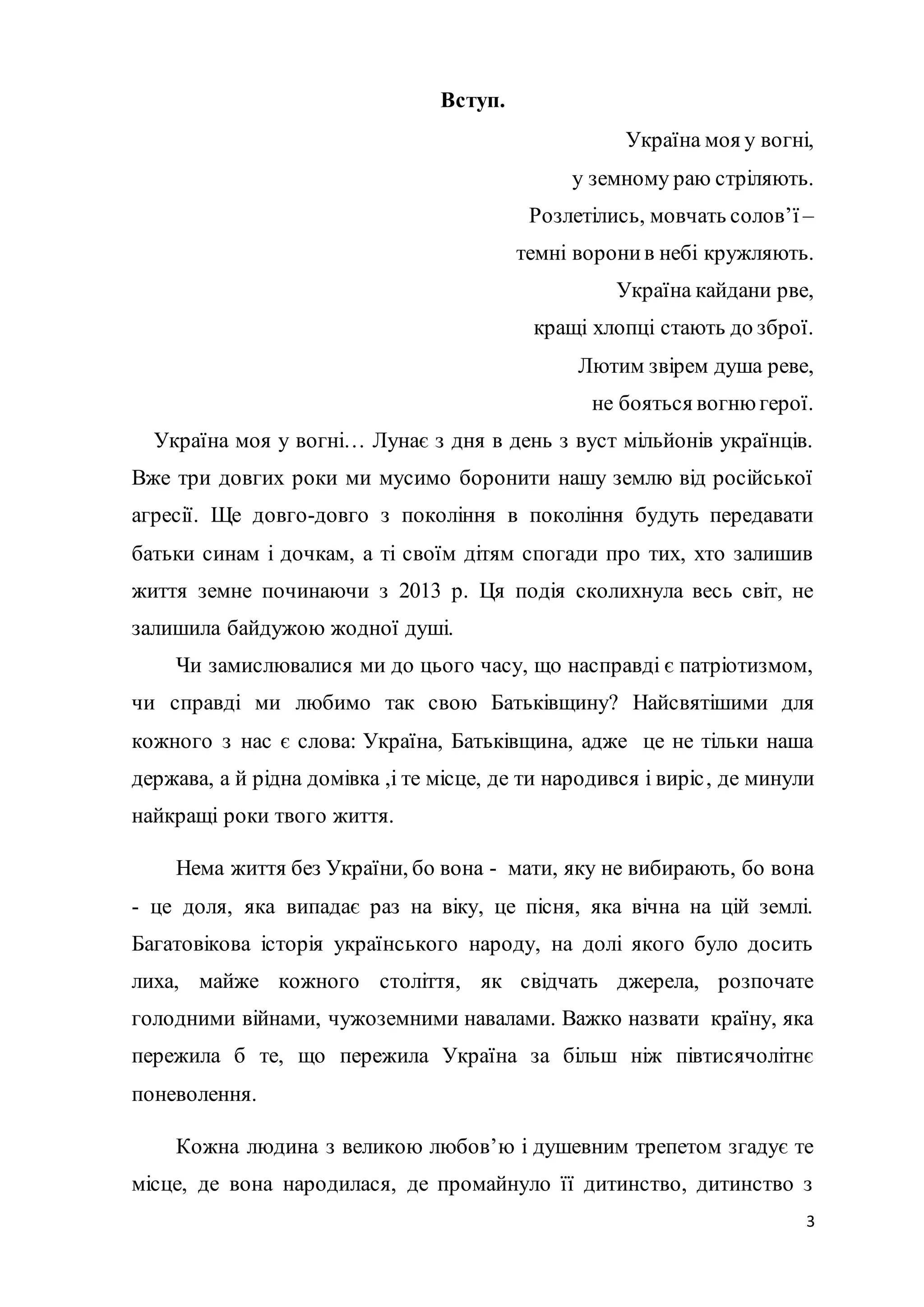 3
Вступ.
Україна моя у вогні,
у земному раю стріляють.
Розлетілись, мовчать солов’ї –
темні воронив небі кружляють.
Україна кайдани рве,
кращі хлопці стають до зброї.
Лютим звірем душа реве,
не бояться вогню герої.
Україна моя у вогні… Лунає з дня в день з вуст мільйонів українців.
Вже три довгих роки ми мусимо боронити нашу землю від російської
агресії. Ще довго-довго з покоління в покоління будуть передавати
батьки синам і дочкам, а ті своїм дітям спогади про тих, хто залишив
життя земне починаючи з 2013 р. Ця подія сколихнула весь світ, не
залишила байдужою жодної душі.
Чи замислювалися ми до цього часу, що насправді є патріотизмом,
чи справді ми любимо так свою Батьківщину? Найсвятішими для
кожного з нас є слова: Україна, Батьківщина, адже це не тільки наша
держава, а й рідна домівка ,і те місце, де ти народився і виріс, де минули
найкращі роки твого життя.
Нема життя без України, бо вона - мати, яку не вибирають, бо вона
- це доля, яка випадає раз на віку, це пісня, яка вічна на цій землі.
Багатовікова історія українського народу, на долі якого було досить
лиха, майже кожного століття, як свідчать джерела, розпочате
голодними війнами, чужоземними навалами. Важко назвати країну, яка
пережила б те, що пережила Україна за більш ніж півтисячолітнє
поневолення.
Кожна людина з великою любов’ю і душевним трепетом згадує те
місце, де вона народилася, де промайнуло її дитинство, дитинство з
 