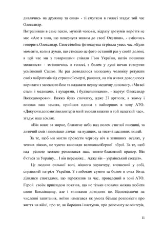 11
дивлячись на дружину та сина» - зі смутком в голосі згадує той час
Олександр.
Потрапивши в саме пекло, мужній чоловік, відразу зрозумів вороття не
має «Але я знав, що повернуся живим до своєї Оксанки», - сміючись
говорить Олександр. Самесімейна фотокартка зігрівала увесь час, «Були
моменти, коли я думав, що стискаю це фото останній раз у своїй долоні,
в цей час ми з товаришами співали Гімн України, потім пошипки
молилися» - змінюючись в голосі, з болем у душі почав говорити
усміхнений Сашко. Не раз доводилося молодому чоловіку рятувати
своїхпобратимів від страшної смерті, ранених, на пів живих доводилося
виривати з запеклого бою та надавати першу медичну допомогу. «Мивсі
стали і медиками, і кухарями, і будівельниками», - жартує Олександр
Володимирович. Важко було спочатку, адже 27 артполк, в якому і
воював наш земляк, прийшов одним з найперших в зону АТО.
«Дякуючидопомозіволонтерів ми й змогливижити в той нелегкий час»,
згадує наш земляк.
«Він воює за мирне, блакитне небо над полем стиглої пшениці, за
дитячий сміх і посмішки дівчат на вулицях, за тисячі щасливих людей.
За те, щоб ми могли провести чергову ніч в затишних оселях, у
теплих ліжках, не чуючи канонади великокаліберної зброї. За те, щоб
над рідною землею розвивався наш, жовто-блакитний прапор. Він
б'ється за Україну… І він переможе... Адже він – український солдат».
Це людина сильної волі, міцного характеру, впевнений у собі,
справжній патріот України. З глибоким сумом та болем в очах бієць
ділилися спогадами, що пережилив за час, проведений в зоні АТО.
Герой своїм прикладом показав, що не тільки словами можна любити
свою Батьківщину, але і вчинками доводити це. Відповідаючи на
численні запитання, воїни намагався як умога більше розповісти про
життя на війні, про те, як боронив і наступав, про допомогу волонтерів,
 