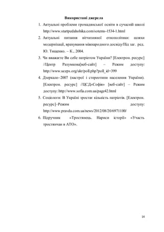 14
Використані джерела
1. Актуальні проблеми громадянської освіти в сучасній школі
http://www.startpedahohika.com/sotems-1534-1.html
2. Актуальні питання вітчизняної етнополітики: шляхи
модернізації, врахування міжнародного досвіду/Під заг. ред.
Ю. Тищенко. – К., 2004.
3. Чи вважаєте Ви себе патріотом України? [Електрон. ресурс]
//Центр Разумкова[веб-сайт] – Режим доступу:
http://www.uceps.org/ukr/poll.php?poll_id=399
4. Дзеркало–2007 (настрої і стереотипи населення України).
[Електрон. ресурс] //ЦСД»Софія» [веб-сайт] – Режим
доступу: http://www.sofia.com.ua/page42.html
5. Соціологи: В Україні зростає кількість патріотів. [Електрон.
ресурс]–Режим доступу:
http://www.pravda.com.ua/news/2012/08/20/6971100/
6. Підручник «Тростянець. Нариси історії» «Участь
тростянчан в АТО».
 