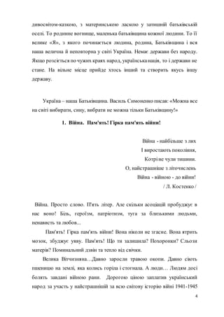 4
дивосвітом-казкою, з материнською ласкою у затишній батьківській
оселі. То родинне вогнище, маленька батьківщина кожної людини. То її
велике «Я», з якого починається людина, родина, Батьківщина і вся
наша велична й неповторна у світі Україна. Немає держави без народу.
Якщо розсіється по чужих краях народ, українськанація, то і держави не
стане. На вільне місце прийде хтось інший та створить якусь іншу
державу.
Україна – наша Батьківщина. Василь Симоненко писав: «Можна все
на світі вибирати, сину, вибрати не можна тільки Батьківщину!»
1. Війна. Пам'ять! Гірка пам'ять війни!
Війна - найбільше з лих
І виростають покоління,
Котріне чули тишини.
О, найстрашніше з літочислень
Війна - війною - до війни!
/ Л. Костенко /
Війна. Просто слово. П'ять літер. Але скільки асоціацій пробуджує в
нас воно! Біль, героїзм, патріотизм, туга за близькими людьми,
ненависть та любов...
Пам'ять! Гірка пам'ять війни! Вона ніколи не згасне. Вона ятрить
мозок, збуджує уяву. Пам'ять! Що ти залишила? Похоронки? Сльози
матерів? Поминальний дзвін та тепло від свічки.
Велика Вітчизняна…Давно заросли травою окопи. Давно сіють
пшеницю на землі, яка колись горіла і стогнала. А люди… Людям досі
болять завдані війною рани. Дорогою ціною заплатив український
народ за участь у найстрашнішій за всю світову історію війні 1941-1945
 