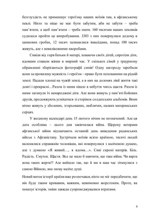 6
безглуздість не применшує героїзму наших воїнів там, в афганському
пеклі. Ніхто та ніщо не має бути забутим, аби не забути – треба
пам’ятати, а щоб пам’ятати – треба знати. 160 тисячам наших земляків
судилося пройти це випробування. 3383 з них повернулися додому в
цинкових гробах, 12 тисяч залишилися інвалідами, понад 100 тисяч
живуть, але з невиліковними хворобами.
Сивіли від горя батьки й матері, ховаючи своїх дітей, сиротіли діти,
вдовами ставали жінки в мирний час. У скількох сімей у траурному
обрамленні зберігаються фотографії синів! Одну нагороду заробили
вони за проявлену мужність і героїзм – право бути похованими на рідній
землі. Падали хлопці на чужій землі, а в них на долонях лінії життя такі
довгі і прекрасні…Разом із ними пішло в небуття чиєсь щастя. Разом із
ними загинули їх ненароджені діти. Але вони живуть у пам’яті бойових
друзів, продовжують усміхатися зі сторінок солдатських альбомів. Вони
вічно живуть у зболених, згорьованих, люблячих, палких материнських
серцях.
У жодному календарі день 15 лютого нічим не позначений. Але ця
дата особлива – цього дня закінчилася війна. Щороку ветерани
афганської війни відзначають останній день виведення радянських
військ з Афганістану. Зустрічали воїнів всією країною, тисячі людей
вклонялися справжнім чоловікам, які повернулися з каліченою душею,
але з думкою «Я живий…, я вдома…». Сиві скроні матерів. Біль.
Радість. Смуток. Щастя. Все це мало б навчити, що таке війна. Чи варта
вона таких жертв?! Але вийшло так, що й ми в наш час зіткнулися з
самою Війною, яка знову каліче душі.
Новий виток історії країнивже розпочався,ніхто не міг передбачити, що
він буде таким кривавим, важким, невимовно жорстоким. Проте, як
показує історія, зміни завжди супроводжувалися втратами.
 