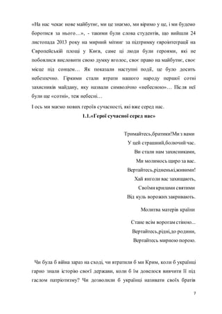 7
«На нас чекає нове майбутнє, ми це знаємо, ми віримо у це, і ми будемо
боротися за нього…», - такими були слова студентів, що вийшли 24
листопада 2013 року на мирний мітинг за підтримку євроінтеграції на
Європейській площі у Києв, саме ці люди були героями, які не
побоялися висловити свою думку вголос, своє право на майбутнє, своє
місце під сонцем… Як показали наступні події, це було досить
небезпечно. Гіркими стали втрати нашого народу першої сотні
захисників майдану, яку назвали символічно «небесною»… Після неї
були ще «сотні», теж небесні…
І ось ми маємо нових героїв сучасності, які вже серед нас.
1.1.«Герої сучасної серед нас»
Тримайтесь,братики!Миз вами
У цей страшний,болючийчас.
Ви стали нам захисниками,
Ми молимось щиро за вас.
Вертайтесь,рідненькі,живими!
Хай янголи вас захищають,
Своїмикрилами святими
Від куль ворожихзакривають.
Молитва матерів країни
Стане всім ворогам стіною...
Вертайтесь,рідні,до родини,
Вертайтесь мирною порою.
Чи була б війна зараз на сході, чи втратили б ми Крим, коли б українці
гарно знали історію своєї держави, коли б їм довелося вивчити її під
гаслом патріотизму? Чи дозволили б українці називати своїх братів
 
