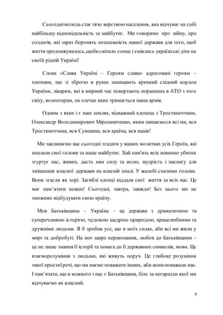 9
Сьогоднімолодь стає тією верствою населення, яка відчуває на собі
найбільшу відповідальність за майбутнє. Ми говоримо про війну, про
солдатів, які зараз боронять незалежність нашої держави для того, щоб
життя продовжувалось,щобисвітило сонце і сміялись українські діти на
своїй рідній Україні!
Слова «Слава Україні – Героям слава» адресовані героям –
хлопцям, що зі зброєю в руках захищають крихкий східний кордон
України, лікарям, які в мирний час повертають поранених в АТО з того
світу, волонтерам, на плечах яких тримається наша армія.
Одним з яких і є наш земляк, відважний хлопець з Тростянеччини,
Олександр Володимирович Мірошниченко, яким пишаємося всі ми, вся
Тростянеччина, вся Сумщина, вся країна, вся нація!
Ми закликаємо вас сьогодні згадати у ваших молитвах усіх Героїв, які
поклали свої голови за наше майбутнє. Хай пам'ять всіх невинно убитих
згуртує нас, живих, дасть нам силу та волю, мудрість і наснагу для
зміцнення власної держави на власній землі. У жалобі схилимо голови.
Вони згасли як зорі. Загиблі хлопці віддали свої життя за всіх нас. Це
має пам’ятати кожен! Сьогодні, завтра, завжди! Без цього ми не
зможемо відбудувати свою країну.
Моя Батьківщина – Україна – це держава з драматичною та
суперечливою історією, чудовою щедрою природою, працелюбними та
дружніми людьми. Я б зробив усе, що в моїх силах, аби всі ми жили у
мирі та добробуті. На моє щире переконання, любов до Батьківщини –
це не лише знання її історії та повага до її державних символів, мови. Це
взаєморозуміння з людьми, які живуть поруч. Це глибоке розуміння
такої простоїречі, що ми маємо поважати інших, аби вониповажали нас.
І пам’ятати, що в кожного з нас є Батьківщина, біль за негаразди якої ми
відчуваємо як власний.
 