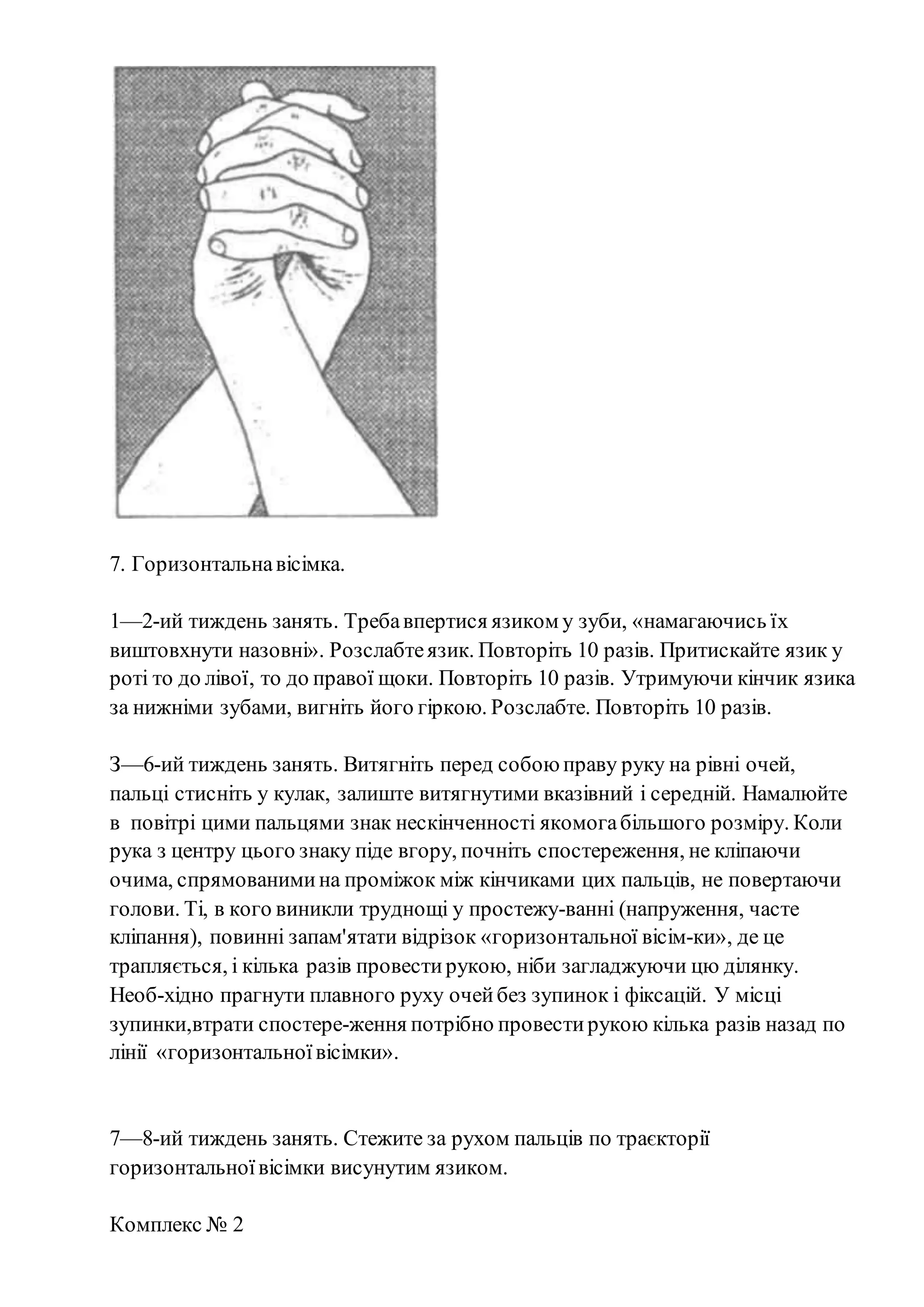 7. Горизонтальнавісімка.
1—2-ий тиждень занять. Требавпертися язиком у зуби, «намагаючись їх
виштовхнути назовні». Розслабтеязик. Повторіть 10 разів. Притискайте язик у
роті то до лівої, то до правої щоки. Повторіть 10 разів. Утримуючи кінчик язика
за нижніми зубами, вигніть його гіркою. Розслабте. Повторіть 10 разів.
З—6-ий тиждень занять. Витягніть перед собою праву руку на рівні очей,
пальці стисніть у кулак, залиште витягнутими вказівний і середній. Намалюйте
в повітрі цими пальцями знак нескінченності якомогабільшого розміру. Коли
рука з центру цього знаку піде вгору, почніть спостереження, не кліпаючи
очима, спрямованимина проміжок між кінчиками цих пальців, не повертаючи
голови. Ті, в кого виникли труднощі у простежу­ванні (напруження, часте
кліпання), повинні запам'ятати відрізок «горизонтальної вісім­ки», де це
трапляється, і кілька разів провестирукою, ніби загладжуючи цю ділянку.
Необ­хідно прагнути плавного руху очейбез зупинок і фіксацій. У місці
зупинки,втрати спостере­ження потрібно провестирукою кілька разів назад по
лінії «горизонтальноївісімки».
7—8-ий тиждень занять. Стежите за рухом пальців по траєкторії
горизонтальноївісімки висунутим язиком.
Комплекс № 2
 