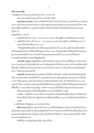 3
หลักการและทฤษฎี
การขึ้นฟูด้วยก๊าชคาร์บอนไดออกไซด์แบ่งออกเป็น 2 ขบวนการ คือ
- ขบวนการทางเคมี คือ ผงฟู เบคกิ้งโซดา แอมโมเนีย เป็นต้น
ผงฟู (Baking Powder ) เป็นสารเสริมที่ช่วยทาให้ขนมต่างๆ มีความโปร่งเบา ฟู และเพิ่มปริมาตร โดยผงฟู
จะช่วย ปล่อยก๊าซคาร์บอนไดออกไซด์ระหว่างผลิต ผงฟูเป็นส่วนผสมของโซเดียมไบคาร์บอเนตหรือเบคกิ้งโซดา ผสม
กับสารเคมีที่ทาหน้าที่เป็นกรด และแป้งข้าวโพดที่ทาหน้าที่ป้องกันไม่ให้สารทั้งสองสัมผัสกันโดยตรงเพราะจะทา
ปฏิกิริยากัน
ผงฟูแบ่งได้เป็น 2 ชนิด คือ
1. ผงฟูชนิดที่เกิดแก๊สเร็ว (Quick - Acting Baking Powder) เป็นผงฟูที่สามารถให้แก๊สในระหว่างการผสม
2. ผงฟูชนิดที่เกิดแก๊ส 2 ครั้ง (Double - Acting Baking Powder) เป็นผงฟูที่สามารถให้แก๊สในระหว่างการ
ผสมและให้แก๊สอีกครั้งในระหว่างการอบ
การใช้ผงฟูชนิดที่เกิดแก๊สเร็ว ไม่ควรตั้งส่วนผสมของแป้งที่ผสมไว้นานๆ เพราะแก๊สคาร์บอนได้ออกไซด์ที่
เกิดขึ้นจะสูญเสียไปเรื่อยๆ ทาให้ขนมที่ได้ไม่ฟูขยายเท่าที่ควร และการใช้ผงฟูทุกชนิดควรใช้ให้ถูกวิธี ซึ่งมักจะร่อนผง
ฟูรวมกับส่วนแห้งชนิดอื่นๆ เช่น แป้ง เป็นต้น ห้ามผสมลงในของเหลวหรือน้าก่อน เพราะจะทาให้เกิดแก๊ส
คาร์บอนไดออกไซด์ทันที และจะทาให้สูญเสียแก๊สไป
เบคกงโซดา (Baking soda) มีชื่อทางเคมีว่า โซเดียมไบคาร์บอเนต เป็นสารเคมีที่เมื่อถูกความร้อนจะผลิต
ก๊าซ คาร์บอนไดออกไซด์ ซึ่งมีผลเสียคือมีสารตกค้างอยู่ในผลิตภัณฑ์ ถ้าใช้ในปริมาณที่มากเกินไปจะทาให้ผลิตภัณฑ์ที่
ได้มีรสเฝื่อน เพื่อให้สารตกค้างหมดไปควรเติมกรดอาหารลงไปใน ส่วนผสม เช่น ใช้นมเปรี้ยวแทนนมสดหรือเติมน้า
มะนาว, น้าส้มสายชู ลงในนมสดก็ได้
แอมโมเนีย (Ammonium) ผงแอมโมเนีย เมื่อได้รับความร้อนจะมีการเปลี่ยนแปลงให้แก๊สแอมโมเนียและ
แก๊สคาร์บอนไดออกไซด์ แอมโมเนียที่ใช้ คือ แอมโมเนียไบคาร์บอเนต หรือแอมโมเนียคาร์บอนเนต เรียกอกชื่อหนึ่ง
ว่า เฉ่าก๋า มีลักษณะเป็น เกล็ดขาวใสๆ มีกลิ่นฉุน นิยมใช้กับผลิตภัณฑ์ขนาดเล็ก เช่น ครีมพัฟ คุ้กกี้ ซาลาเปา และ
ปาท่องโก๋ เป็นต้น และเนื่องจากแก๊สแอมโมเนียที่เกิดขึ้นมีกลิ่นฉุนและเกิดรสชาติที่ไม่ดี จึงใช้ผงแอมโมเนียกับขนมอบ
ที่มีพื้นที่ผิวมาก และอบให้สุกด้วยอุณหภูมิสูง ภายใต้การควบคุมอย่างดี ทั้งนี้ก็เพอกลิ่นฉุนของแก๊สระเหยออกไป
- ข้อดีของแอมโมเนียคือ ทาให้ขนมขึ้นฟูได้ดีเพราะจะขยายตัวทันทีที่ถูกความร้อน
- ข้อเสียคือ การใช้ที่จากัด เพราะอาจมีกลิ่นของแอมโมเนียตกค้างในผลิตภัณฑ์ที่อบหรือทอด ทาให้ผลิตภัณฑ์
มีกลิ่นรสที่ไม่ดี ถ้าใช้ในปริมาณที่สูงเกินไปจะทาให้ผลิตภัณฑ์ขึ้นฟูมากและอาจทาให้ยุบหรือหดตัวได้หลังจาก
อบแล้ว
สารที่ทาให้เกิดการขึ้นฟูด้วยขบวนการทางชีวเคมี ได้แก่
ยีสต์ (Yeast) ยีสต์เป็นรากลุ่มหนึ่ง มีขนาดเล็ก ช่วยทาให้ขนมขึ้นฟูโดยการหมักอาหารของยีสต์ คือ น้าตาล
เมื่อใส่ลงในส่วนผสมนวดให้เข้ากัน ยีสต์จะเจริญเติบโตสร้างก๊าซคาร์บอนไดออกไซด์ จึงทาให้ขนมขึ้นฟู เนื้อนุ่ม มีกลิ่น
หอมเฉพาะตัว ยีสต์จะหยุดทางานเมื่อถูกความร้อน นิยมใช้ทาขนมปังชนิดต่าง ๆ โดนัท และเดนนิชเพสตรี้ ช่วยเพิ่ม
ปริมาตรของผลิตภัณฑ์เบเกอรี่
ยีสต์ที่ใช้ในการทาผลิตภัณฑ์เบเกอรี่มี 3 ชนิด ดังนี้ คือ
 