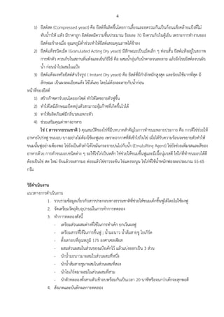 4
1) ยีสต์สด (Compressed yeast) คือ ยีสต์ที่ผลิตขึ้นโดยการเลี้ยงและอดรวมกันเป็นก้อนแข็งคล้ายแป้งที่โม่
ทับน้าาให้ แห้ง มีราคาถูก ยีสต์สดมีความชื้นประมาณ ร้อยละ 70 จึงควรเก็บในตู้เย็น เพราะการทางานของ
ยีสต์จะช้าลงเมื่อ อุณหภูมิต่าช่วยทาให้ยีสต์เสอมคุณภาพได้ช้าลง
2) ยีสต์แห้งชนิดเม็ด (Granulated Acting Dry yeast) มีลักษณะเป็นเม็ดเล็ก ๆ ท่อนสั้น ยีสต์แห้งอยู่ในสภาพ
การพักตัว ควรเก็บในสถานที่แห้งและเย็นวิธีใช้ คือ ผสมน้าอุ่นกับน้าตาลจนละลาย แล้วจึงโรยยีสต์ลงบนผิว
น้า ก่อนนาไปผสมในแป้ง
3) ยีสต์แห้งผงหรือยีสต์สาเร็จรูป ( Instant Dry yeast) คือ ยีสต์ที่มีกาลังหมักสูงสุด และนิยมใช้มากที่สุด มี
ลักษณะ เป็นผงละเอียดแห้ง ใช้ได้เลย โดยไม่ต้องละลายกับน้าก่อน
หน้าที่ของยีสต์
1) สร้างก๊าซคาร์บอนไดออกไซด์ ทาให้โดขยายตัวฟูขึ้น
2) ทาให้โดมีลักษณะยืดหยุ่นตัวสามารถอุ้มก๊าซที่เกิดขึ้นไวได้
3) ทาให้ผลิตภัณฑ์มีกลิ่นรสเฉพาะตัว
4) ช่วยเสริมคุณค่าทางอาหาร
ไข่ ( สารจากธรรมชาติ ) คุณสมบัติของไข่ที่มีบทบาทสาคัญในการทาขนมหลายประการ คือ การตีไข่ช่วยให้
อาหารโปร่งฟู ขนมอบ บางอย่างไม่ต้องใช้ผงฟูเลย เพราะอากาศที่ตีเข้าไปในไข่ เมื่อได้รับความร้อนจะขยายตัวทาให้
ขนมนั้นฟูอย่างเพียงพอ ไข่ยังเป็นตัวทาให้ไขมันกระจายปนไปกับน้า (Emulsifting Agent) ไข่ยังช่วยเพิ่มรสและสีของ
อาหารด้วย การทาขนมอบชนิดต่าง ๆ จะใช้ไข่ไก่เป็นหลัก ไข่ช่วยให้ขนมขึ้นฟูและมีเนื้อนุ่มรสดี ไข่ไก่ที่ทาขนมอบได้ดี
ต้องเป็นไข่ สด ใหม่ จับแล้วจะสากมอ ต่อยแล้วไข่ขาวจะข้น ไข่แดงจะนูน ไข่ไก่ที่ใช้น้าหนักฟองละประมาณ 55-65
กรัม
วิธีดาเนินงาน
แนวทางการดาเนินงาน
1. รวบรวมข้อมูลเกี่ยวกับสารประกอบทางธรรมชาติที่ช่วยให้ขนมเค้กขึ้นฟูได้โดยไม่ใช้ผงฟู
2. จัดเตรียมวัตถุดิบอุปกรณ์ในการทาการทดลอง
3. ทาการทดลองดังนี้
- เตรียมส่วนผสมต่างที่ใช้ในการทาเค้ก ยกเว้นผงฟู
- เตรียมสารที่ใช้ในการขึ้นฟู ; น้ามะนาว น้าส้มสายชู โยเกิร์ต
- ตั้งเตาอบที่อุณหภูมิ 175 องศาเซลเซียส
- ผสมส่วนผสมในส่วนของแป้งเค้กไว้ แล้วแบ่งออกเป็น 3 ส่วน
- นาน้ามะนาวมาผสมในส่วนผสมที่หนึ่ง
- นาน้าส้มสายชูมาผสมในส่วนผสมที่สอง
- นาโยเกิร์ตมาผสมในส่วนผสมที่สาม
- นาตัวทดลองทั้งสามตัวเข้าอบพร้อมกันเป็นเวลา 20 นาทีหรือจนกว่าเค้กจะสุกพอดี
4. สังเกตและบันทึกผลการทดลอง
 