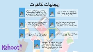 ‫كاهوت‬ ‫إيجابيات‬
‫ويست‬ ‫يتشاركوا‬ ‫أن‬ ‫للمتعلمين‬ ‫يسمح‬‫في‬ ‫متعوا‬
‫وذلك‬ ‫والنشاطات‬ ‫المسابقات‬ ‫وحل‬ ‫اعداد‬
‫لديهم‬ ‫متوفر‬ ‫ذكي‬ ‫جهاز‬ ‫أي‬ ‫باستخدام‬‫في‬‫أي‬
‫مكان‬(‫تابليت‬ ،‫البتوب‬ ،‫ايباد‬ ،‫جوال‬)..
‫الجو‬ ‫من‬ ‫اإلنتقال‬ ‫على‬ ‫الطالب‬ ‫يشجع‬
‫ال‬ ‫و‬ ‫الحماس‬ ‫جو‬ ‫إلى‬ ‫للتعليم‬ ‫التقليدي‬‫متعة‬
‫الصف‬ ‫داخل‬ ‫والتنافس‬.
‫خالل‬ ‫من‬ ‫الطالب‬ ‫يستخدم‬،‫كاهوت‬‫مهارة‬
‫في‬ ‫العمل‬ ‫خالل‬ ‫من‬ ‫المشكالت‬ ‫حل‬
‫منفردين‬ ‫او‬ ‫مجموعات‬
‫أقرانهم‬ ‫مع‬ ‫التواصل‬ ‫من‬ ‫كاهوت‬ ‫يمكنهم‬
‫األسئلة‬ ‫وضع‬ ‫ومشاركتهم‬ ‫العالم‬ ‫حول‬
‫فيديو‬ ‫ومقاطع‬ ‫صور‬ ‫من‬ ‫المحتوى‬ ‫واختيار‬
‫ب‬ ‫خلق‬ ‫من‬ ‫المعلم‬ ‫كاهوت‬ ‫برنامج‬ ‫ن‬‫يمك‬‫يئة‬
‫و‬ ‫تشويقي‬ ‫بي‬َ‫ع‬ُ‫ل‬ ‫إطار‬ ‫في‬ ‫تعليمية‬‫تنافسي‬.
‫بفع‬ ‫يشارك‬ ‫أن‬ ‫الخجول‬ ‫للمتعلم‬ ‫يتيح‬‫أكبر‬ ‫الية‬
‫بالنفس‬ ‫الثقة‬ ‫تعزز‬ ُ‫حيث‬.
‫ل‬ ‫األجهزة‬ ‫عبر‬ ‫التواصل‬ ‫تأثير‬ ‫من‬ ‫يقلل‬‫دى‬
‫باألجهزة‬ ‫أنظارهم‬ ‫تتعلق‬ ‫حيث‬ ‫الطالب‬
‫ما‬ ‫وهو‬ ‫االجتماعي‬ ‫محيطهم‬ ‫عن‬ ‫وينفصلوا‬
‫أفض‬ ‫على‬ ‫للحصول‬ ‫تجنبه‬ ‫الموقع‬ ‫يحاول‬‫ل‬
‫ممكنة‬ ‫تعليمية‬ ‫تجربة‬.
 