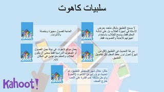 ‫كاهوت‬ ‫سلبيات‬
‫ومتصلة‬ ‫مجهزة‬ ‫لفصول‬ ‫الحاجة‬
‫باألنترنت‬.
‫بعر‬ ‫متعمد‬ ‫بشكل‬ ‫التطبيق‬ ‫يسمح‬ ‫ال‬‫ض‬
‫شا‬ ‫على‬ ‫بل‬ ‫الطالب‬ ‫أجهزة‬ ‫في‬ ‫األسئلة‬‫شة‬
‫باستخد‬ ‫للطالب‬ ‫ويسمح‬ ‫فقط‬ ‫المعلم‬‫ام‬
‫فقط‬ ‫والتصويت‬ ‫لإلجابة‬ ‫اجهزتهم‬.
‫موقع‬ ‫يعمل‬‫كاهوت‬‫الفص‬ ‫عمل‬ ‫بيئة‬ ‫في‬‫ول‬
‫أن‬ ‫بمعنى‬ ‫فقط‬ ‫الدراسية‬ ‫الصفوف‬ ‫أو‬‫يكون‬
‫المكان‬ ‫في‬ ‫متواجدين‬ ‫والمعلم‬ ‫الطالب‬
‫ذاته‬.
‫التطبيق‬ ‫في‬ ‫التحديث‬ ‫سرعة‬(‫من‬ ‫أقل‬
‫شهر‬)‫تفا‬ ‫لكل‬ ‫المعلم‬ ‫حفظ‬ ‫دون‬ ‫تحول‬‫صيل‬
‫التطبيق‬.
‫مثال‬:‫للتطبيق‬ ‫التحضير‬ ‫شهر‬ ‫خالل‬‫تم‬ ،
‫الكاهوت‬ ‫من‬ ‫رابع‬ ‫نوع‬ ‫تحديث‬(‫اللعب‬)
‫اللعب‬ ‫على‬ ‫القدرة‬ ‫عدم‬ ‫مشكلة‬ ‫حل‬ ‫وتم‬
‫الصف‬ ‫خارج‬
 