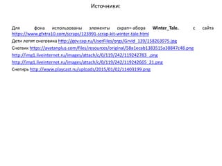 Источники:
Для фона использованы элементы скрап=-абора Winter_Tale. с сайта
https://www.gfxtra10.com/scraps/123991-scrap-kit-winter-tale.html
Дети лепят снеговика http://gov.cap.ru/UserFiles/orgs/GrvId_139/158263975.jpg
Снегвик https://avatanplus.com/files/resources/original/58a1ecab1383515a38847c48.png
http://img1.liveinternet.ru/images/attach/c/0/119/242/119242783_.png
http://img1.liveinternet.ru/images/attach/c/0/119/242/119242665_21.png
Снегирь http://www.playcast.ru/uploads/2015/01/02/11403199.png