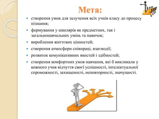 Мета:
 створення умов для залучення всіх учнів класу до процесу
пізнання;
 формування у школярів як предметних, так і
загальнонавчальних умінь та навичок;
 вироблення життєвих цінностей;
 створення атмосфери співпраці, взаємодії;
 розвиток комунікативних якостей і здібностей;
 створення комфортних умов навчання, які б викликали у
кожного учня відчуття своєї успішності, інтелектуальної
спроможності, захищеності, неповторності, значущості.
 