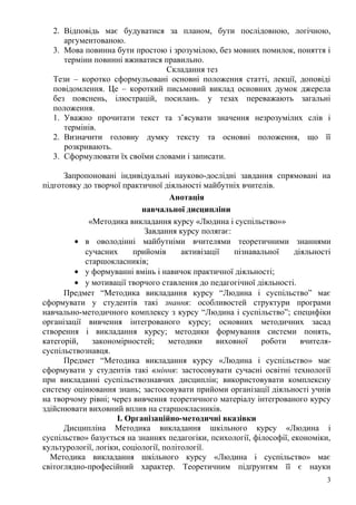 2. Відповідь має будуватися за планом, бути послідовною, логічною,
аргументованою.
3. Мова повинна бути простою і зрозумілою, без мовних помилок, поняття і
терміни повинні вживатися правильно.
Складання тез
Тези – коротко сформульовані основні положення статті, лекції, доповіді
повідомлення. Це – короткий письмовий виклад основних думок джерела
без пояснень, ілюстрацій, посилань. у тезах переважають загальні
положення.
1. Уважно прочитати текст та з’ясувати значення незрозумілих слів і
термінів.
2. Визначити головну думку тексту та основні положення, що її
розкривають.
3. Сформулювати їх своїми словами і записати.
Запропоновані індивідуальні науково-дослідні завдання спрямовані на
підготовку до творчої практичної діяльності майбутніх вчителів.
Анотація
навчальної дисципліни
«Методика викладання курсу «Людина і суспільство»»
Завдання курсу полягає:
• в оволодінні майбутніми вчителями теоретичними знаннями
сучасних прийомів активізації пізнавальної діяльності
старшокласників;
• у формуванні вмінь і навичок практичної діяльності;
• у мотивації творчого ставлення до педагогічної діяльності.
Предмет “Методика викладання курсу “Людина і суспільство” має
сформувати у студентів такі знання: особливостей структури програми
навчально-методичного комплексу з курсу “Людина і суспільство”; специфіки
організації вивчення інтегрованого курсу; основних методичних засад
створення і викладання курсу; методики формування системи понять,
категорій, закономірностей; методики виховної роботи вчителя-
суспільствознавця.
Предмет “Методика викладання курсу «Людина і суспільство» має
сформувати у студентів такі вміння: застосовувати сучасні освітні технології
при викладанні суспільствознавчих дисциплін; використовувати комплексну
систему оцінювання знань; застосовувати прийоми організації діяльності учнів
на творчому рівні; через вивчення теоретичного матеріалу інтегрованого курсу
здійснювати виховний вплив на старшокласників.
І. Організаційно-методичні вказівки
Дисципліна Методика викладання шкільного курсу «Людина і
суспільство» базується на знаннях педагогіки, психології, філософії, економіки,
культурології, логіки, соціології, політології.
Методика викладання шкільного курсу «Людина і суспільство» має
світоглядно-професійний характер. Теоретичним підґрунтям її є науки
3
 
