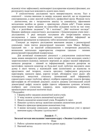 відповіді чітко зафіксовані); напівзакриті (альтернативи відповіді фіксовані, але
респонденту надається можливість додати щось інше).
У соціологічному дослідженні часто використовують тести. Тест в
соціології – техніка вивчення та виміру складних якостей, що не піддаються
спостереженню, а саме: якостей особистості, професійної групи. Функція тесту
– діагностична, він є інструментом аналізу та самоаналізу, ефективним
методичним засобом на уроках – практикумах „Оціни себе”. Учням можна
запропонувати творче завдання на самостійне складання тестів на такі теми:
„Чи є я релігійною людиною”, ”Я і політика”, „Мої політичні погляди”.
Цікавим прийомом соціологічного дослідження є бліцопитування учнів (міні -
дослідження). У ряді випадків тестування або інтерв’ювання можуть
поєднуватися з таким соціологічним методом обробки інформації як
ранжування (розміщення за порядком), тобто визначення головного.
Спонукає до творчого дослідження виконання завдань з реконструкції
соціальних типів (метод реконструкції ідеальних типів Макса Вебера).
Ідеальний тип – це масштаб співвідношення з емпіричною реальністю,
визначення ментальних характеристик створення ідеально – типових
реконструкцій (традиційний підприємець).
Для активізації пізнавальної діяльності з усвідомлення соціологічних
знань можна використати прийоми: взяти інтерв’ю в учнів молодших класів і
запротоколювати відповіді; написати звертання до джерел масової інформації;
написати репортаж – цікавий та інформативний; записати репортаж на
магнітофон; написати коментар до будь-якої події; публічно висловити свою
думку в листі читача; у відповідній заяві (клопотанні) до відомства та
представити свої інтереси; скласти протокол (зафіксувати результати
переговорів; написати вірші, короткі історії, обговорити текст радіо- або
телепередачі; випустити стінгазету (компактний засіб інформації);
спроектувати плакат (публічну афішу); підібрати карикатури; скласти фоторяд
(фотографія як об’єктивний документ; скласти діаграму (оптимальний спосіб
демонстрації цифр); скласти графік (просте зображення сумісних зв’язків);
підібрати дані статистики (джерело, яким користуватись обережно);
проаналізувати актуальні політичні події.
? Подумайте:
1. Сформулюйте завдання економічної освіти учнів.
2. У чому полягає сутність економічної культури?
3. Назвіть економічні компетенції учнів. Розкрийте їх зміст.
4. Поясніит сутність методу засвоєння основних економічних ролей.
5. Наведіть приклади проведення економічних ігор.
6. З якими методами соціальних досліджень знайомляться учні в процесі
вивчення курсу «Людина і суспільство»?
7.
Лекція 6 - 7 .
Загальні методи викладання і вивчення курсу «Людина і суспільство»
План
1. Робота з різними видами текстів на уроках курсу.
2. Наочний метод.
44
 
