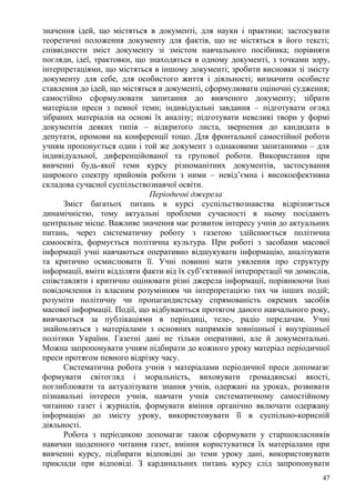 значення ідей, що містяться в документі, для науки і практики; застосувати
теоретичні положення документу для фактів, що не містяться в його тексті;
співвіднести зміст документу зі змістом навчального посібника; порівняти
погляди, ідеї, трактовки, що знаходяться в одному документі, з точками зору,
інтерпретаціями, що містяться в іншому документі; зробити висновки зі змісту
документу для себе, для особистого життя і діяльності; визначити особисте
ставлення до ідей, що містяться в документі, сформулювати оціночні судження;
самостійно сформулювати запитання до вивченого документу; зібрати
матеріали преси з певної теми; індивідуальні завдання – підготувати огляд
зібраних матеріалів на основі їх аналізу; підготувати невеликі твори у формі
документів деяких типів – відкритого листа, звернення до кандидата в
депутати, промови на конференції тощо. Для фронтальної самостійної роботи
учням пропонується один і той же документ з однаковими запитаннями – для
індивідуальної, диференційованої та групової роботи. Використання при
вивченні будь-якої теми курсу різноманітних документів, застосування
широкого спектру прийомів роботи з ними – невід’ємна і високоефективна
складова сучасної суспільствознавчої освіти.
Періодичні джерела
Зміст багатьох питань в курсі суспільствознавства відрізняється
динамічністю, тому актуальні проблеми сучасності в ньому посідають
центральне місце. Важливе значення має розвиток інтересу учнів до актуальних
питань, через систематичну роботу з газетою здійснюється політична
самоосвіта, формується політична культура. При роботі з засобами масової
інформації учні навчаються оперативно відшукувати інформацію, аналізувати
та критично осмислювати її. Учні повинні мати уявлення про структуру
інформації, вміти відділяти факти від їх суб’єктивної інтерпретації чи домислів,
співставляти і критично оцінювати різні джерела інформації, порівнюючи їхні
повідомлення із власним розумінням чи інтерпретацією тих чи інших подій;
розуміти політичну чи пропагандистську спрямованість окремих засобів
масової інформації. Події, що відбуваються протягом даного навчального року,
вивчаються за публікаціями в періодиці, теле-, радіо передачам. Учні
знайомляться з матеріалами з основних напрямків зовнішньої і внутрішньої
політики України. Газетні дані не тільки оперативні, але й документальні.
Можна запропонувати учням підбирати до кожного уроку матеріал періодичної
преси протягом певного відрізку часу.
Систематична робота учнів з матеріалами періодичної преси допомагає
формувати світогляд і моральність, виховувати громадянські якості,
поглиблювати та актуалізувати знання учнів, одержані на уроках, розвивати
пізнавальні інтереси учнів, навчати учнів систематичному самостійному
читанню газет і журналів, формувати вміння органічно включати одержану
інформацію до змісту уроку, використовувати її в суспільно-корисній
діяльності.
Робота з періодикою допомагає також сформувати у старшокласників
навички щоденного читання газет, вміння користуватися їх матеріалами при
вивченні курсу, підбирати відповідні до теми уроку дані, використовувати
приклади при відповіді. З кардинальних питань курсу слід запропонувати
47
 