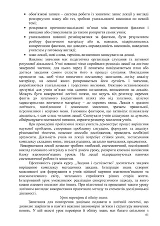 • обов’язкові записи – система роботи із зошитом: запис лекції у вигляді
розгорнутого плану або тез, зробити узагальнюючі висновки по певній
темі;
• розкривати причинно-наслідкові зв’язки між вивченими фактами і
явищами або стимулювати до такого розкриття самих учнів;
• узагальнення повинні розміщуватися за фактами, бути результатом
розбору фактичного матеріалу або ж, навпаки, підкріплюватись
конкретними фактами, що доводять справедливість висновків, наведених
учителем у готовому вигляді;
• план лекції, нові слова, терміни, визначення записувати на дошці.
Важливе значення має педагогічна організація слухання та активної
розумової діяльності. Учні повинні чітко сприймати розподіл лекції на логічно
завершені частини, для цього перед її початком повідомляється план або
дається завдання самим скласти його в процесі слухання. Викладання
проводити так, щоб чітко визначити постановку запитання, логіку аналізу
матеріалу, на основі якого розкриваються його сутність і значення,
розробляються узагальнення і теоретичні висновки. Важливо встановлювати
зрозумілі для учнів зв’язки між самими питаннями, винесеними на лекцію.
Можуть бути використані логічні шляхи, що ведуть від розгляду окремих
фактів до загального (індуктивний шлях) або від загальної, цілісної
характеристики вивченого матеріалу – до окремих явищ. Лекція є зразком
логічного, послідовного і доказового мислення, зразком правильної,
переконливої і яскравої мови. Головним фактором, що активізує пізнавальну
діяльність, є сам стиль читання лекції. Спонукати учнів слідкувати за думкою,
обмірковувати поставлені питання, сприяти розвитку мислення учнів.
При проведенні проблемної лекції учитель демонструє процес вирішення
наукової проблеми, створивши проблемну ситуацію, формулює та аналізує
різноманітні гіпотези, пояснює способи дослідження, приводить необхідні
аргументи. Діяльність учнів на лекції потребує стійкої уваги, застосування
комплексу складних вмінь: інтелектуальних, загально навчальних, предметних.
Використання лекції дозволяє зробити глибокий, систематичний, послідовний
виклад головного матеріалу в змісті даного уроку, розкрити ключові положення
блоку взаємопов’язаних уроків. На лекції відпрацьовуються навички
систематичної роботи із зошитом.
Ефективність уроків курсу „Людина і суспільство” досягається завдяки
вирішенню комплексу методичних завдань. Інтеграція знань створює
можливості для формування в учнів цілісної картини взаємопов’язаного та
взаємозалежного світу, загального сприйняття різних сторін життя.
Інтегрований урок уможливлює реалізацію синергетичного підходу, за якого
кожен елемент посилює дію інших. При підготовці та проведенні такого уроку
логічним виглядає використання проектного методу та елементів дослідницької
діяльності.
Урок перевірки й обліку знань
Запитання для повторення доцільно подавати в логічній системі, що
дозволяє закріпити в пам’яті важливі закономірні зв’язки і структуру вивчених
понять. У цій якості урок перевірки й обліку знань має багато спільного з
61
 