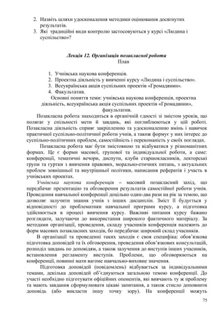 2. Назвіть шляхи удосконалення методики оцінювання досягнутих
результатів.
3. Які традиційні види контролю застосовуються у курсі «Людина і
суспільство»?
Лекція 12. Організація позакласної роботи
План
1. Учнівська наукова конференція.
2. Проектна діяльність у вивченні курсу «Людина і суспільство».
3. Всеукраїнська акція суспільних проектів «Громадянин».
4. Факультатив.
Основні поняття теми: учнівська наукова конференція, проектна
діяльність, всеукраїнська акція суспільних проектів «Громадянин»,
факультатив.
Позакласна робота знаходиться в органічній єдності зі змістом уроків, що
полягає у спільності мети й завдань, які поглиблюються у цій роботі.
Позакласна діяльність сприяє закріпленню та удосконаленню вмінь і навичок
практичної суспільно-політичної роботи учнів, а також формує у них інтерес до
суспільно-політичних проблем, самостійність і переконаність у своїх поглядах.
Позакласна робота має бути змістовною та відбуватися у різноманітних
формах. Це є форми масової, групової та індивідуальної роботи, а саме:
конференції, тематичні вечори, диспути, клуби старшокласників, лекторські
групи та гуртки з вивчення правових, морально-етичних питань, з актуальних
проблем зовнішньої та внутрішньої політики, написання рефератів і участь в
учнівських проектах.
Учнівська наукова конференція – масовий позакласний захід, що
передбачає презентацію та обговорення результатів самостійної роботи учнів.
Проведення навчальної конференції доцільно один-два рази на рік за темою, що
дозволяє залучити знання учнів з інших дисциплін. Зміст її будується у
відповідності до проблематики навчальної програми курсу, а підготовка
здійснюється в процесі вивчення курсу. Важливі питання курсу бажано
розглядати, залучаючи до використання широкого фактичного матеріалу. За
методами організації, проведення, складу учасників конференція належить до
форм масових позакласних заходів, бо передбачає широкий склад учасників.
В організації та проведенні таких заходів є своя специфіка: обов’язкова
підготовка доповідей та їх обговорення, проведення обов’язкових консультацій,
розподіл завдань по доповідям, а також залучення до виступів інших учасників,
встановлення регламенту виступів. Проблеми, що обговорюються на
конференції, повинні мати вагоме навчально-виховне значення.
Підготовка доповідей (повідомлень) відбувається за індивідуальними
темами, декілька доповідей об’єднуються загальною темою конференції. До
участі необхідно підготувати офіційних опонентів, які вивчають ту ж проблему
та мають завдання сформулювати цікаві запитання, а також стисло доповнити
доповідь (або викласти іншу точку зору). На конференції можуть
75
 