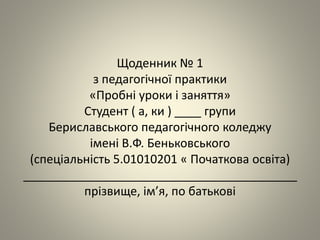 Щоденник № 1
з педагогічної практики
«Пробні уроки і заняття»
Студент ( а, ки ) ____ групи
Бериславського педагогічного коледжу
імені В.Ф. Беньковського
(спеціальність 5.01010201 « Початкова освіта)
_________________________________________
прізвище, ім’я, по батькові
 