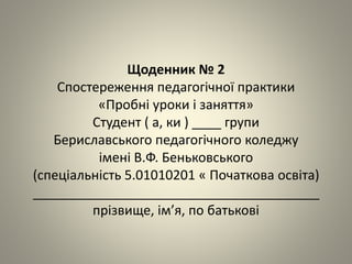 Щоденник № 2
Спостереження педагогічної практики
«Пробні уроки і заняття»
Студент ( а, ки ) ____ групи
Бериславського педагогічного коледжу
імені В.Ф. Беньковського
(спеціальність 5.01010201 « Початкова освіта)
_______________________________________
прізвище, ім’я, по батькові
 