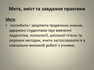 Мета, зміст та завдання практики
Мета:
• поглибити і закріпити теоретичні знання,
одержані студентами при вивченні
педагогіки, психології, шкільної гігієни та
окремих методик, вчити застосовувати їх в
навчально-виховній роботі з учнями.
 