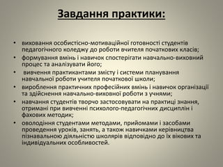 Завдання практики:
• виховання особистісно-мотиваційної готовності студентів
педагогічного коледжу до роботи вчителя початкових класів;
• формування вмінь і навичок спостерігати навчально-виховний
процес та аналізувати його;
• вивчення практикантами змісту і системи планування
навчальної роботи учителя початкової школи;
• вироблення практичних професійних вмінь і навичок організації
та здійснення навчально-виховної роботи з учнями;
• навчання студентів творчо застосовувати на практиці знання,
отримані при вивченні психолого-педагогічних дисциплін і
фахових методик;
• оволодіння студентами методами, прийомами і засобами
проведення уроків, занять, а також навичками керівництва
пізнавальною діяльністю школярів відповідно до їх вікових та
індивідуальних особливостей.
 