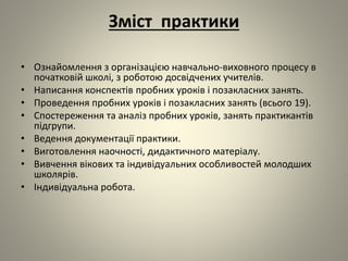 Зміст практики
• Ознайомлення з організацією навчально-виховного процесу в
початковій школі, з роботою досвідчених учителів.
• Написання конспектів пробних уроків і позакласних занять.
• Проведення пробних уроків і позакласних занять (всього 19).
• Спостереження та аналіз пробних уроків, занять практикантів
підгрупи.
• Ведення документації практики.
• Виготовлення наочності, дидактичного матеріалу.
• Вивчення вікових та індивідуальних особливостей молодших
школярів.
• Індивідуальна робота.
 