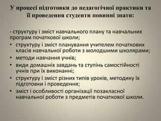 У процесі підготовки до педагогічної практики та
її проведення студенти повинні знати:
- структуру і зміст навчального плану та навчальних
програм початкової школи;
• структуру і зміст планування учителем початкових
класів навчальної роботи з молодшими школярами;
• методи навчання учнів;
• види домашніх завдань та ступінь самостійності
учнів при їх виконанні;
• структуру і зміст різних типів уроків, методику їх
підготовки і проведення;
• зміст і особливості організації позакласної
навчальної роботи з предметів початкової школи.
 