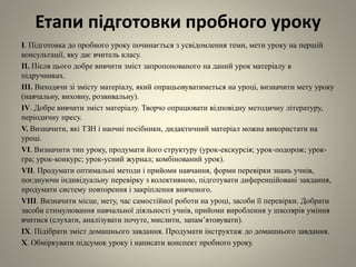Етапи підготовки пробного уроку
І. Підготовка до пробного уроку починається з усвідомлення теми, мети уроку на першій
консультації, яку дає вчитель класу.
ІІ. Після цього добре вивчити зміст запропонованого на даний урок матеріалу в
підручниках.
ІІІ. Виходячи зі змісту матеріалу, який опрацьовуватиметься на уроці, визначити мету уроку
(навчальну, виховну, розвивальну).
IV. Добре вивчити зміст матеріалу. Творчо опрацювати відповідну методичну літературу,
періодичну пресу.
V. Визначити, які ТЗН і наочні посібники, дидактичний матеріал можна використати на
уроці.
VI. Визначити тип уроку, продумати його структуру (урок-екскурсія; урок-подорож; урок-
гра; урок-конкурс; урок-усний журнал; комбінований урок).
VII. Продумати оптимальні методи і прийоми навчання, форми перевірки знань учнів,
поєднуючи індивідуальну перевірку з колективною, підготувати диференційовані завдання,
продумати систему повторення і закріплення вивченого.
VIII. Визначити місце, мету, час самостійної роботи на уроці, засоби її перевірки. Добрати
засоби стимулювання навчальної діяльності учнів, прийоми вироблення у школярів уміння
вчитися (слухати, аналізувати почуте, мислити, запам’ятовувати).
ІХ. Підібрати зміст домашнього завдання. Продумати інструктаж до домашнього завдання.
Х. Обміркувати підсумок уроку і написати конспект пробного уроку.
 