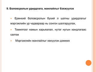 9. Боловсролын удирдлага, манлайлыг бэхжүүлэх
 Ерөнхий боловсролын бүхий л шатны удирдлагыг
мэргэжлийн ур чадвараар нь сонгон шалгаруулах,
 Томилгоог намын харьяалал, нутаг нугын хандлагаас
салгах
 Мэргэжлийн манлайлыг хөхүүлэн дэмжих
 