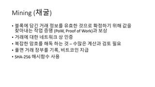 Mining	(채굴)
• 블록에 담긴 거래 정보를 유효한 것으로 확정하기 위해 값을
찾아내는 작업 증명 (PoW,	Proof	of	Work)과 보상
• 거래에 대한 네트워크 상 인증
• 복잡한 암호를 해독 하는 것 – 수많은 계산과 검토 필요
• 풀면 거래 장부를 기록, 비트코인 지급
• SHA-256 해시함수 사용
 