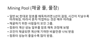 Mining	Pool	(채굴 풀, 풀장)
• 일반 PC 한대로 암호를 해독하려면 5년이 걸림, 시간이 지날수록
어려워짐. 따라서 혼자 작업하는 것은 매우 어려움
• 채굴하기 위한 사람들이 모인 그룹.
• 컴퓨터 계산 성능 일부를 암호 해독 과정에 보탬
• 코인이 채굴되면 계산에 기여한 비율만큼 나눠 받음
• 컴퓨터 성능이 좋을수록 많이 받음.
 